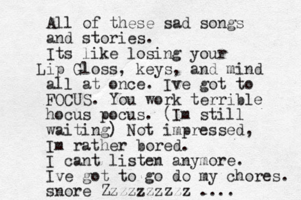 All of these sad songs and stories. Its like losing your ip L Gloss, keys, and mind all at once. Ive got to FOCUS. You work terrible hocus pocus. (Im still waiting) Not impressed, Im rather bored. I cant listen anymore. Ive got to go do my chores. snore Zzzzzzzzzz ....
