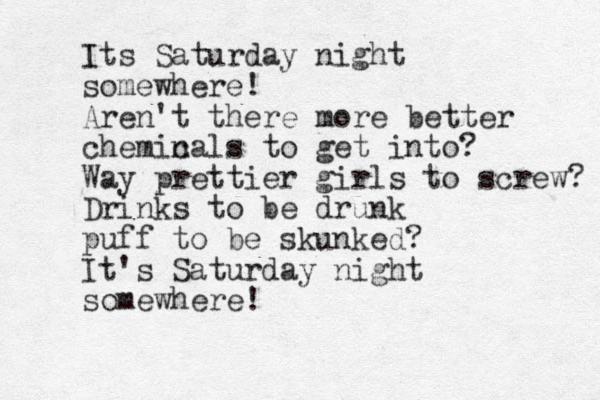 Its Saturday night somewhere! Aren't there more better chemin cals to get into? Way prettier girls to screw? Drinks to be drunk puff to be skunked? It's Saturday night somewhere! 