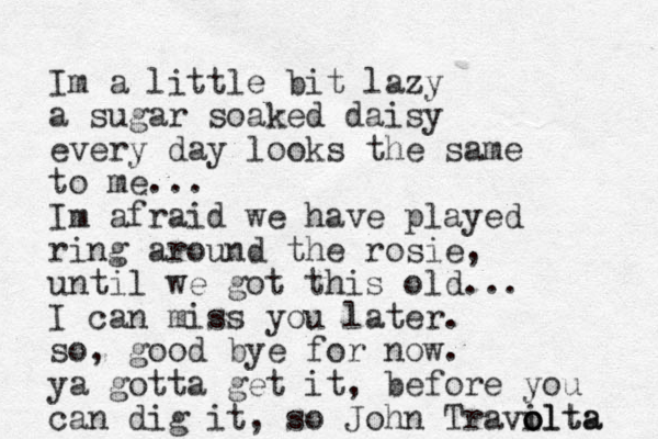 Im a little bit lazy a sugar soaked daisy every da y looks the same to me... Im afraid we have played ring around the rosie, until we got this old... I can mis s you later. so, good bye for now. ya gotta get it, before you can dig it, so John Travilta o o olta 