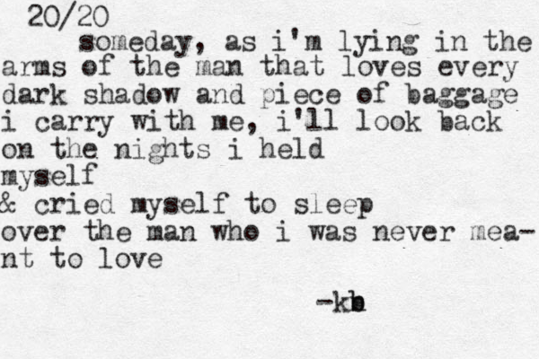 20/20 someday, as i'm lyin g in the arms of the man that loves every dark shadow and piece of baggage i carry with me, i'll look back on the nights i held myself & cried myself to sleep over the man who i was never mea- nt to love -kn b b
