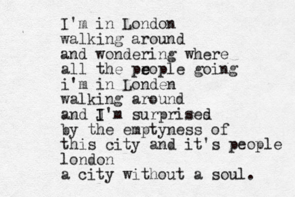 I'm in London walking around and wondering where all the pr e eople going i'm in Londen walking around and J I I'm surprises d by the emptyness of this city and it's people london a city without a soul. 