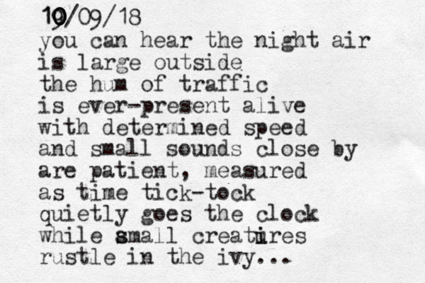 you can hear the night air is large outside the hum of traffic is ever-present alive with determined speed and small sounds close by are patient, measured as time tick-tock quietly goes the clock while amall s s creatires u i rustle in the ivy... 19 0 0 0 10/09/18 0 0 0 