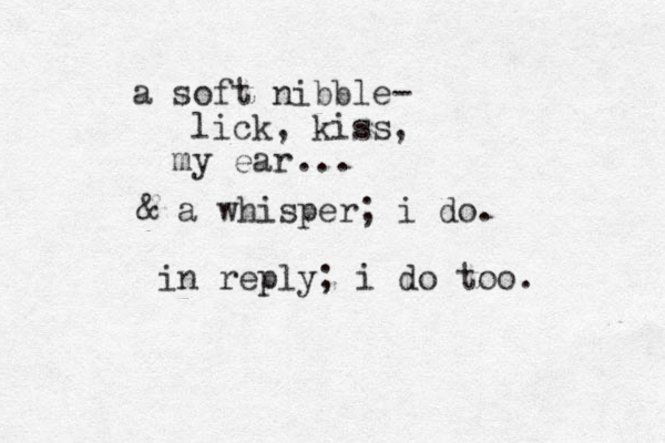 a soft nibble- lick, kiss my ear , ... & a whisper; i do. in reply; i do too. 