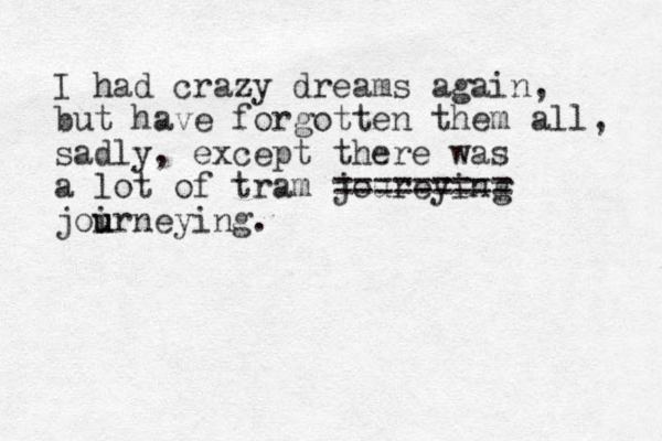 I had crazy dreams again, but have forgotten them all, sadly, except there was a lot of tram joureying ========= joirneying. u u 