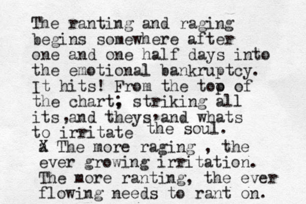 The ranting and raging begins somewhere after one and one half days into the emotional bankruptcy. It hits! From the too p of the chart, striking all its and theys and whats to irritate ; , , the soul. a X The more raging , the ever growing irritation. The more ranting, the ever flowing needs to rant on. 