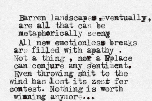 Barren landscapes eventually are all that can be metaphorically seen, , , C X All new emotionless breaks are filled with apathy . N Not a thing , nor a Pplace can conjur re any sentiment. Even throwing shit to the wind has lost its zesr t t for contest. Nothing is worth winning anymore...