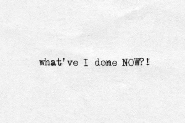 what've I done NOW?! 