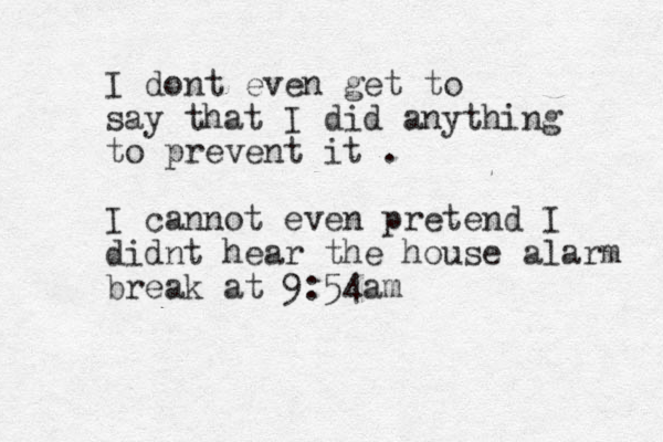 I dont even get to say that I did anything to prevent it . I cannot even pretend I didnt hear the house alarm break at 9:54am