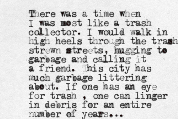 There was a time when I was most like a trash collector. I would walk in high heels through the trash strewn streets, hugging to garbage and calling it a friend. This city has much garbage littering about. If one has an eye for trash , one can linger in debris for an entire number of years...
