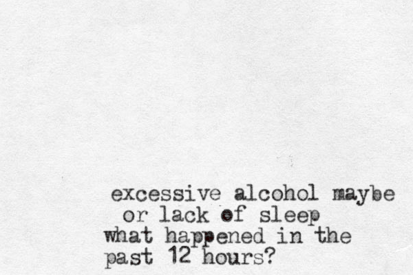 excessive alcohol maybe or lack of sleep what happened in the past 12 hours? 