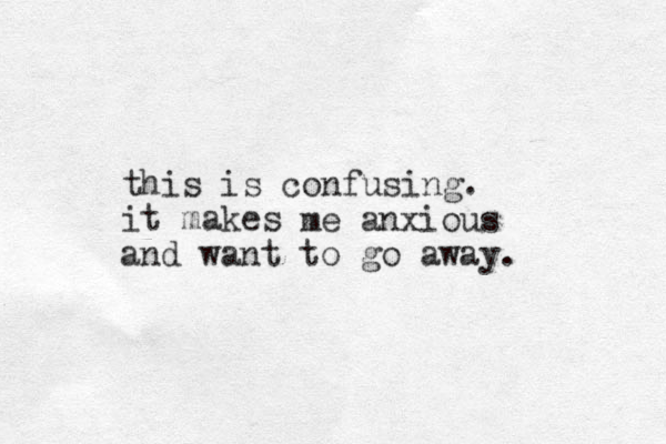 this is confusing. it makes me anxious and want to go away. 