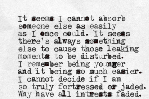 It seems I cannot absorb someone else as easily as I once could. It seems thee re's always something else to cause those leaking moments to be disturbed. I remember being younw g g ger and it being so much easier. I cannot decide if I an m so truly fortressed or jaded. Why have all intrests faded. 