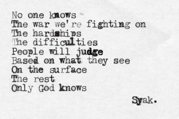 No one knows The war we're fighting on The hardships The difficulties People will jusge d d d dge Based on what they see On the surface The rest Only God knows Syak. 