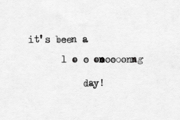 it's been a l o o ono o n g o o o o n day!