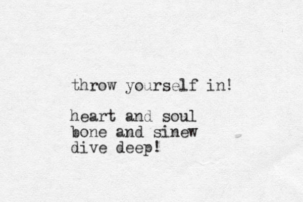throw yourself in! heart and soul bone and sinew dive deep!