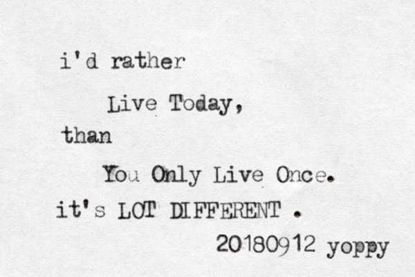i'd rather Live Today, than You Only Live Once. it's LOT DIFFERENT . 20180912 yoppy 
