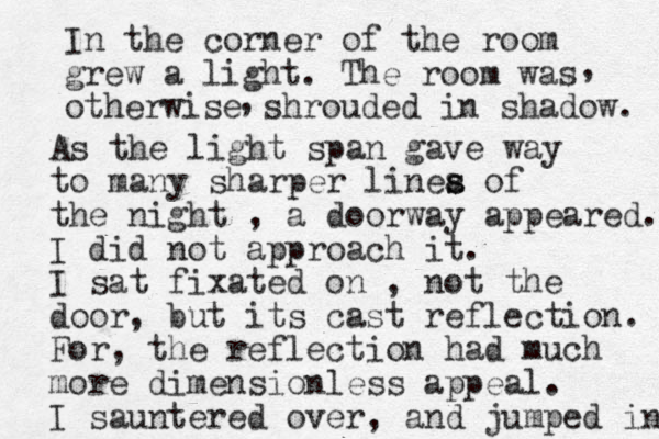 In the corner of the room grew a light. The room was otherwise shrouded in shadow , , . As the light span gave way to many sharper linea s s of the night , a doorway appeared. I did not approach it. I sat fixated on , not the door, but its cast reflection. For, the reflection had much more dimensionless appeal. I sauntered over, and jumped in 