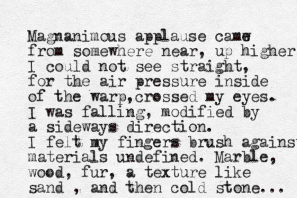 Magnanimous applause camw e from somewhere near, up higher. I could not see straight, for the air pressure inside of the warp crossed , my eyes. I was falling, modified by a sideways direction. I felt my fingers brush against materials undefined. Marble, wood, fur, a texture like sand , and then cold stone... 