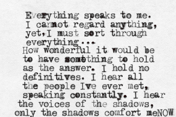 Everything speaks to me. I cannot regard anything, yet I must sort through everything , ... How wonderful it would be t to have some ething to hold as the answer. I hold no definitives. I hear all the people Ive ever met, speaking constantly. I hear the voices of the shadows, only the shadows comfort meNOW 