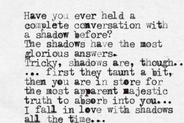 Have you ever held a complete conversation with a shadow before? The shadows have the most glorious answers. Tricky, shadows are, though.. ... first they taunt a bit, then you are in store for the most apparent majestic truth to absorb into you... I fall in love with shadows all the time...