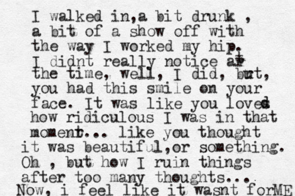 I walked in,a bit drunk , a bit of a show off with the way I worked my hip. I didnt really notice ar t the time, well, I did, br u ut, you had this smile on your face. It was like you loves d d how ridiculous I was in that momenr t... like you thought it was beautiful o , r something. Oh , but how I ruin things after too many thoughts... Now, i feel like it wasnt forME 