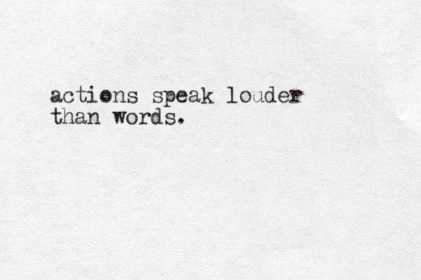 actions speak louder than words.