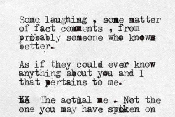 Some laughing , sone m matter of fact comments , from pribably o someone who knows better. As if they could ever know anything about you and I that pertains to me. t he XX The actial u me . Not the one you may have spiken o o on 