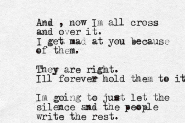 And , now Im all cross and over it. I get mad at you because of them. They are right. Ill forever hold them to it Im going to just let the silence and the people write the rest.