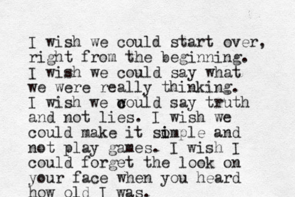 I wish we could start over, right from the beginning. I wish we could say what we were really thinking. I wish we w c could say truth and not lies. I wish we could make it so i imple and not play games. I wish I could forget the look on your face when you heard how old I was.