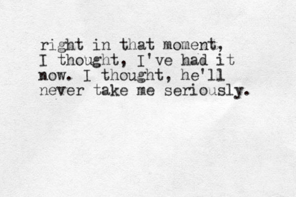 right in that moment, I thought, I've had it now. I thought, he'll never take me seriously.