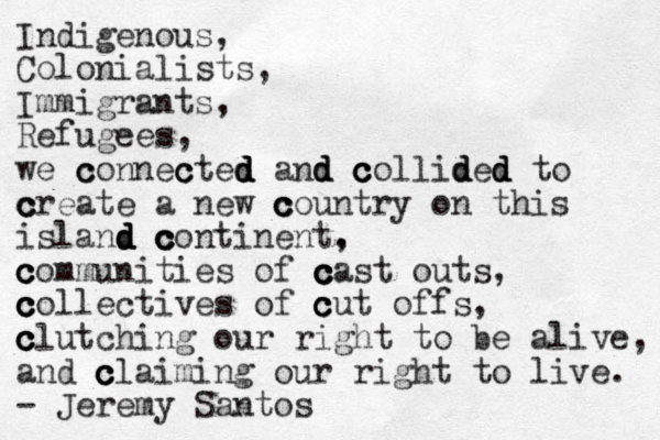 Indigenous, Colonialists, Immigrants, Refugees, we c c connec c cted d d d and d d c c c collid d ded d d to c c create a new c c c country on this island d d d c c c continent. , c c communities of c c c cast outs, c c c collectives of c c c cut offs, c c c clutching our right to be alive, and c c c claiming our right to live. - Jeremy Santos 