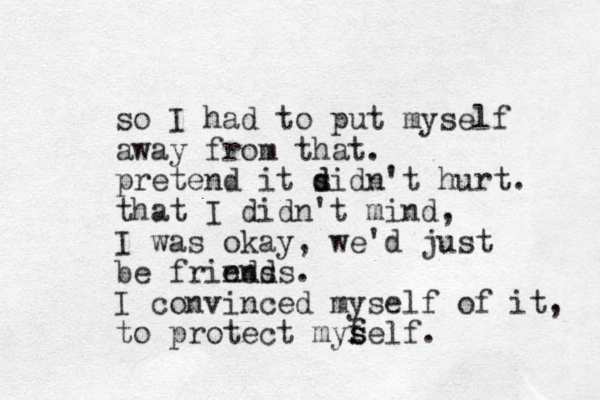 so I had to put myself away from that. pretend it s d didn't hurt. that I didn't mind, I was okay, we'd just be frinds ends. I convinced myself of it, to protect mys f s self.