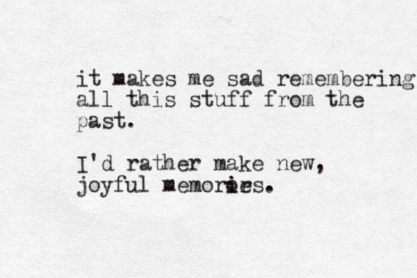 it makes me sad remembering all this stuff from the past. I'd rather make new, joyful memorirs o ie .