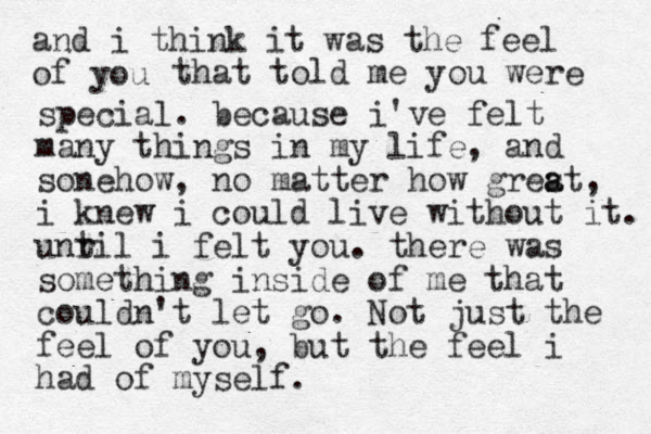 and i think it was the feel of ou y that told me you were special. because i've felt many things in my life, and sonehow, no matter how gres a at, i knew i could live without it. unr til i felt you. there was something inside of me that couldn't let go. Not just the feel of you, but the feel i had of myself. 