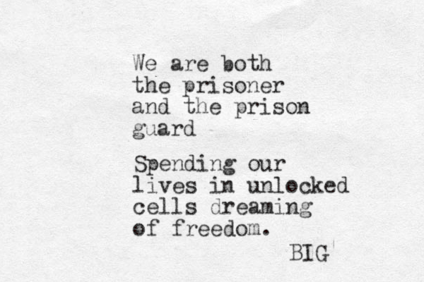 We are both the prisoner and the prison guard Spending our lives in unlocked cells dreaming of freedom. BIG 
