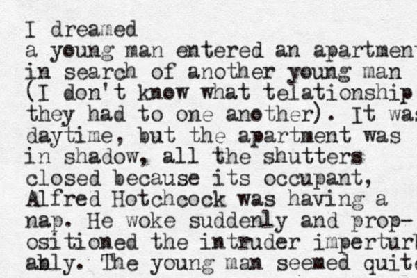 I dreamed a young man entered a n apartment in search of another young man (I don't know what telationship they had to one another). It was daytime, but the apartment was i shadow, n all the shutters closed because its occupant, Alfred Hotchcock was having a nap. He woke suddenly and prop- ositioned the intruder imperturb an bly. The you g man n seemed quite 
