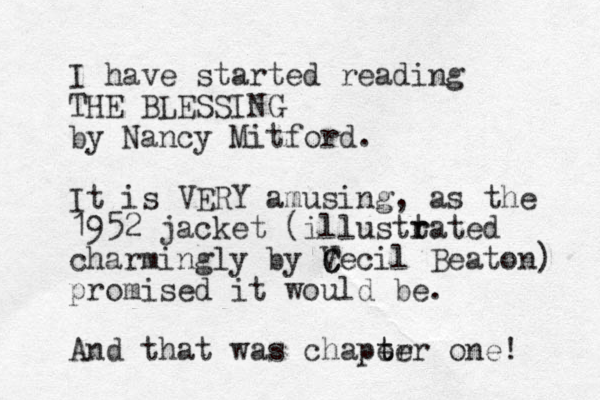 I have started reading THE BLESSING by Nancy Mitford. It is VERY amusing, as the 1952 jacket (illusttated r r charmingly by V C Cecil Beaton) promised it would be. And that was chaper t ter one! 