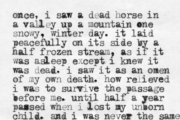 once, i saw a dead horse in a valley up a mountain one snowy . , winter day. it laid peacefully on its side v by a half frozen stream, as if it was asleep except i knew it was dead. i saw it as an omen of my own death. how relieved i was to survive the passage before me. until half a year passed when i lost my unborn child. and i was never the same 
