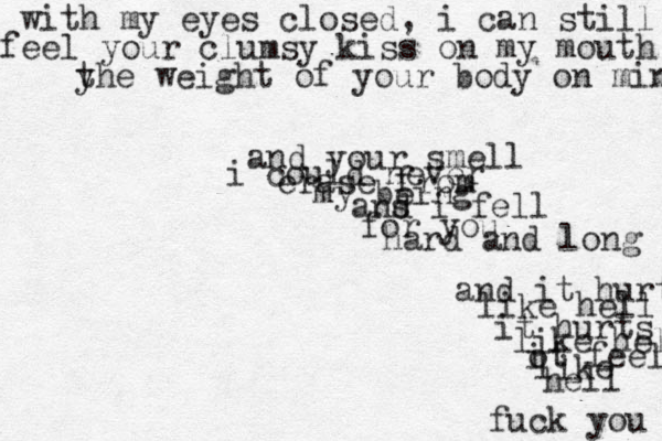 with my eyes closed, i can still feel your clumsy kiss on my mouth y the weight of your body on mine and your smell i could never erase from my being ans d i fell for you hard and long and it hurt like hell it hurts like hell ot feel i like hell fuck you 