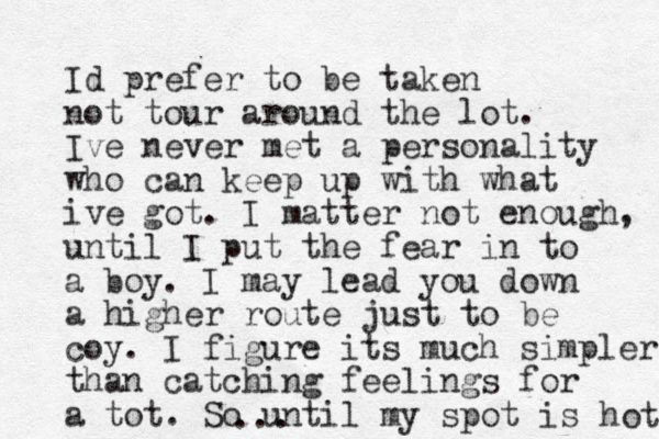 Id prefer to be taken not tour around the lot. Ive never met a personality who can keep up with what ive got. I mat ter not enough, until I put the fear in to a boy. I may lead you down a higher route just to be coy. I figure its much simpler than catching feelings for a tot. So until my spot is hot ...