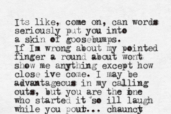 Its like, come on, can words seriously put you into a skin of goosebumps. If Im wrong about my pointed finger a round about wont show me anything except how close ive come. I may be advantageous in my calling outs, but you are th e ine o who started it so ill laugh while you pour t... chaunct y 
