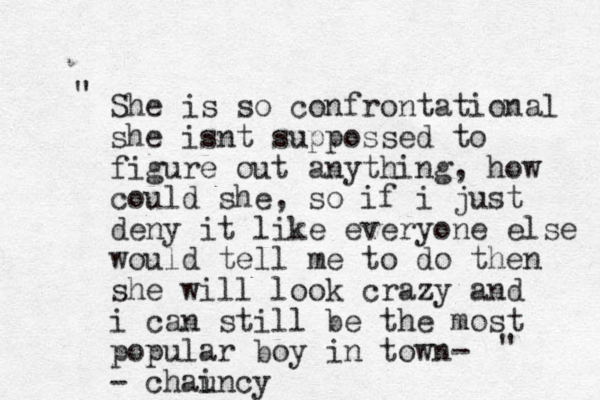 She is so confrontational she isnt suppossed to figure out anything, how could she, so if i just deny it like everyone else would tell me to do then she will look crazy and i can still be the most popular boy in town- - chaincy u " "