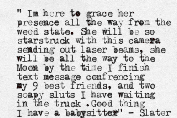 " Im here to grace her presence all the way from the weed state. She d will be so starstruck with this camera sending out laser beams, she will be all the way to the Moon by the time I finish text message confrencing my 9 best friends, and two soapy sluts I have waiting in the truck .Good thing I have a babysitter" - Slater 
