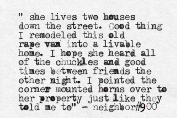 " she lives two houses down the street. Good thing I remodeled this old rape van into a livable home. I hope she heard all of the chuckles and good times between friends the other night. I pointed the corner mounted horns over to her property just like they told me to" - neighbor#900 