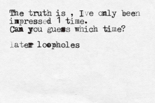 The truth is , Ive only been impressed 1 time. Can you guess which time? later loopholes