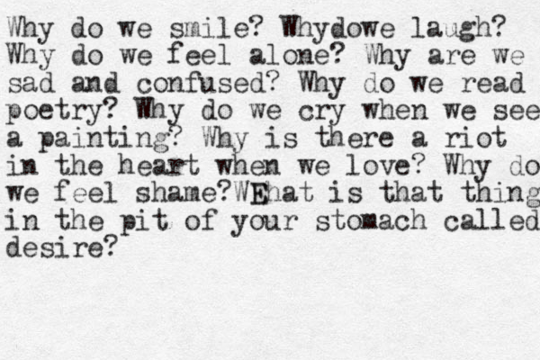 Why do we smile? Wh do y we laugh? Why do we feel alone? Why are we sad and confused? Why do we read poetry? Why do we cry when we see a painting? Why is there a riot in the heart when we love? Why do we feel shame? Ehat WE is that thing in the pit of your stomach called desire? 