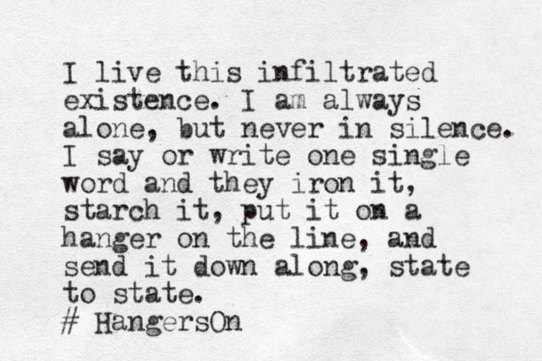 I live this infiltrated existence. I am always alone, but never in silence. I say or write one single word and they iron it, starch it, put it on a hanger on the line, and send it down along, state to state. # HangersOn
