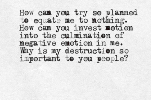 How can you try so planned to equate me to nothing. How can you invest motion into the culmination of negative emotion in me. Why is my destruction so important to you people? 