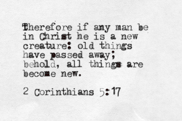 therefore if any man be in Christ he is a new creature: old things have passed away; behold, all things are become new. 2 Corinthians 5:17 T 