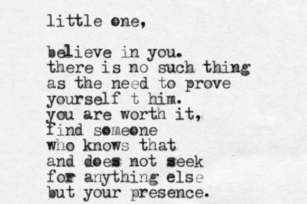 little one, believe i n you. there is no such thing as the need to prove yourself t him. you are worth it, find someone who knows that and does not seek for anything else but your presence. 